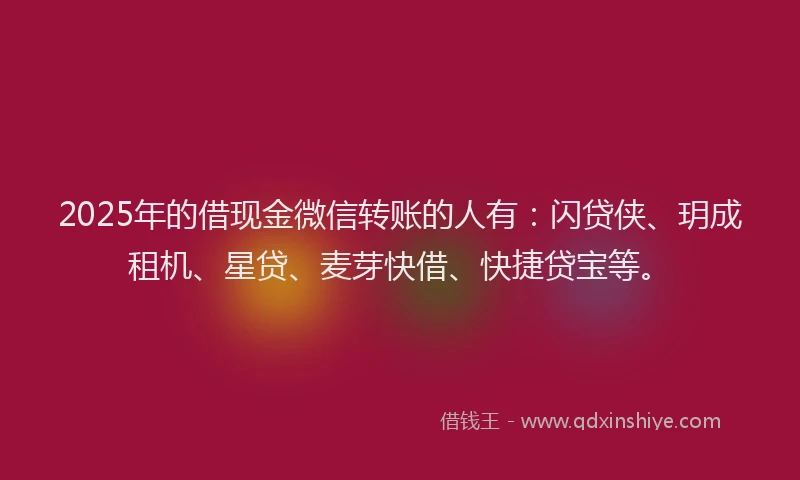 2025年的借现金微信转账的人有：闪贷侠、玥成租机、星贷、麦芽快借、快捷贷宝等。
