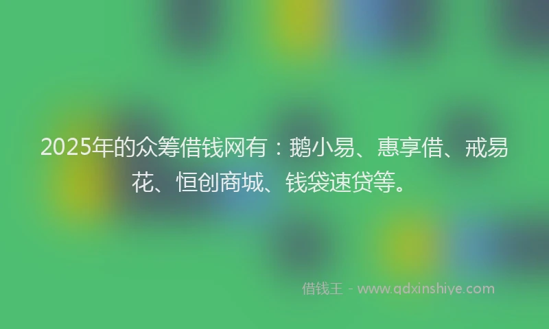 2025年的众筹借钱网有：鹅小易、惠享借、戒易花、恒创商城、钱袋速贷等。