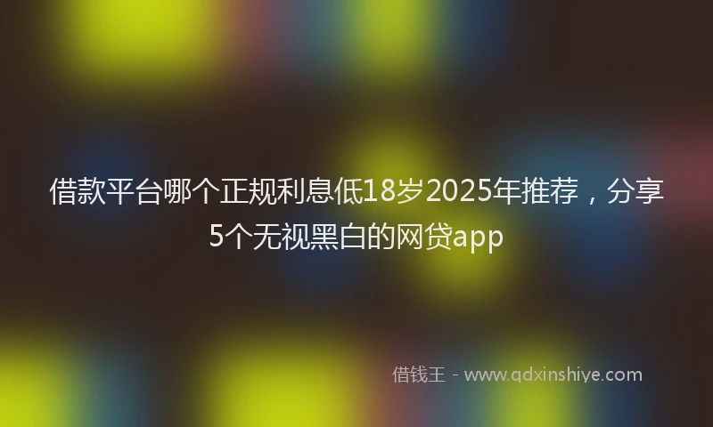 借款平台哪个正规利息低18岁2025年推荐，分享5个无视黑白的网贷app