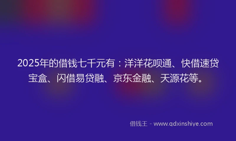 2025年的借钱七千元有：洋洋花呗通、快借速贷宝盒、闪借易贷融、京东金融、天源花等。