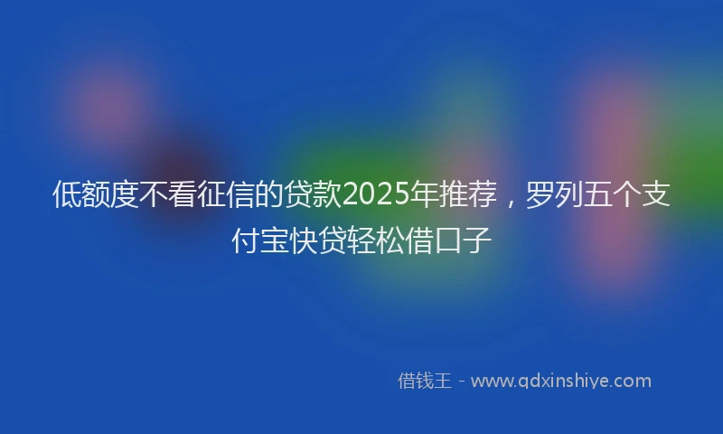 低额度不看征信的贷款2025年推荐，罗列五个支付宝快贷轻松借口子