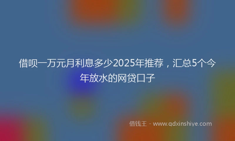 借呗一万元月利息多少2025年推荐，汇总5个今年放水的网贷口子