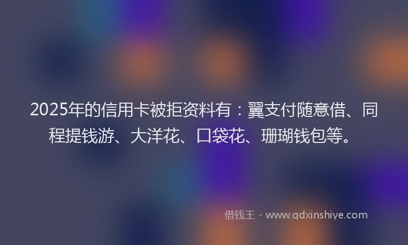 2025年的信用卡被拒资料有：翼支付随意借、同程提钱游、大洋花、口袋花、珊瑚钱包等。