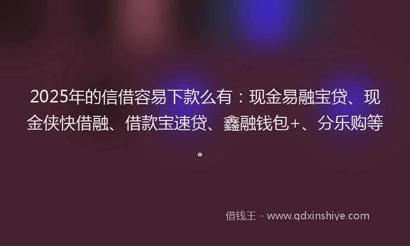 2025年的信借容易下款么有：现金易融宝贷、现金侠快借融、借款宝速贷、鑫融钱包+、分乐购等。