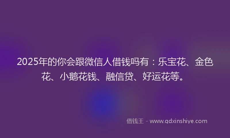 2025年的你会跟微信人借钱吗有：乐宝花、金色花、小鹅花钱、融信贷、好运花等。