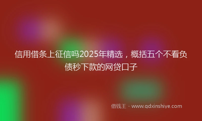信用借条上征信吗2025年精选，概括五个不看负债秒下款的网贷口子