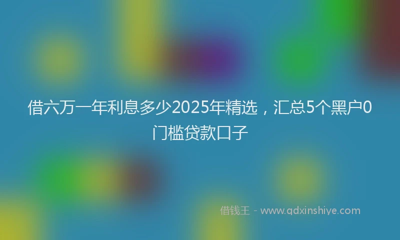 借六万一年利息多少2025年精选，汇总5个黑户0门槛贷款口子