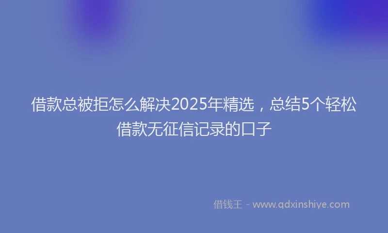 借款总被拒怎么解决2025年精选，总结5个轻松借款无征信记录的口子