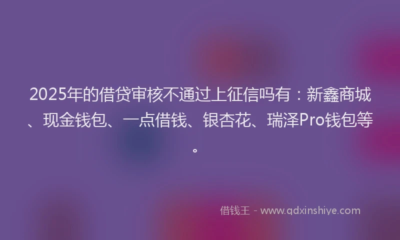 2025年的借贷审核不通过上征信吗有：新鑫商城、现金钱包、一点借钱、银杏花、瑞泽Pro钱包等。