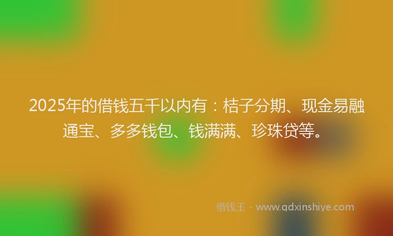2025年的借钱五千以内有：桔子分期、现金易融通宝、多多钱包、钱满满、珍珠贷等。