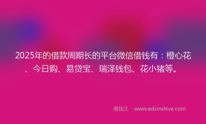 2025年的借款周期长的平台微信借钱有：橙心花、今日购、易贷宝、瑞泽钱包、花小猪等。