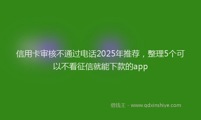 信用卡审核不通过电话2025年推荐，整理5个可以不看征信就能下款的app