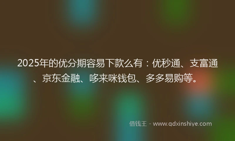 2025年的优分期容易下款么有：优秒通、支富通、京东金融、哆来咪钱包、多多易购等。