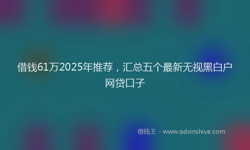 借钱61万2025年推荐，汇总五个最新无视黑白户网贷口子