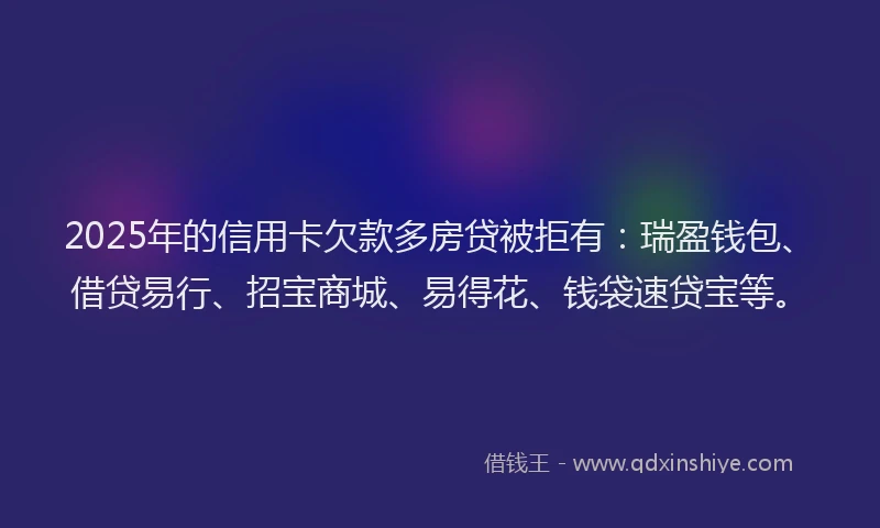 2025年的信用卡欠款多房贷被拒有：瑞盈钱包、借贷易行、招宝商城、易得花、钱袋速贷宝等。