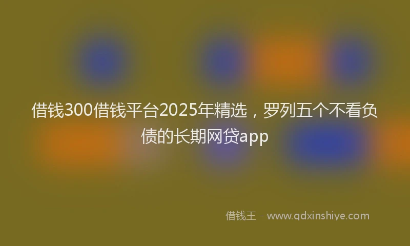 借钱300借钱平台2025年精选，罗列五个不看负债的长期网贷app