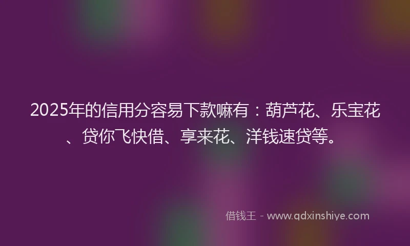 2025年的信用分容易下款嘛有：葫芦花、乐宝花、贷你飞快借、享来花、洋钱速贷等。
