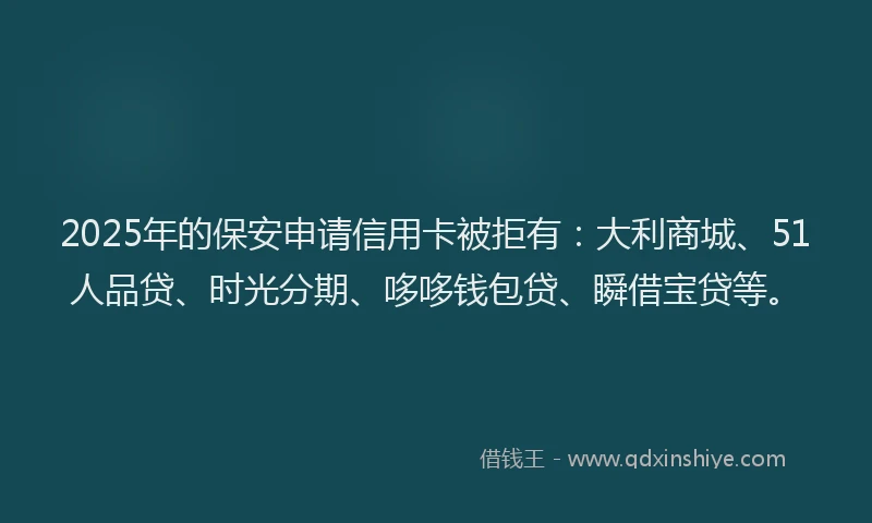 2025年的保安申请信用卡被拒有：大利商城、51人品贷、时光分期、哆哆钱包贷、瞬借宝贷等。