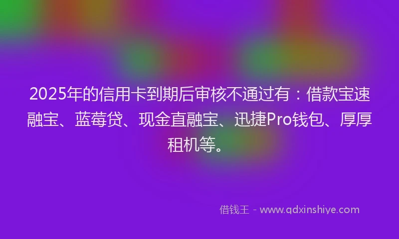 2025年的信用卡到期后审核不通过有：借款宝速融宝、蓝莓贷、现金直融宝、迅捷Pro钱包、厚厚租机等。
