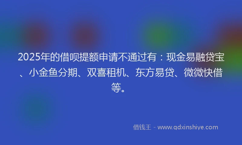2025年的借呗提额申请不通过有：现金易融贷宝、小金鱼分期、双喜租机、东方易贷、微微快借等。