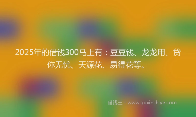 2025年的借钱300马上有：豆豆钱、龙龙用、贷你无忧、天源花、易得花等。