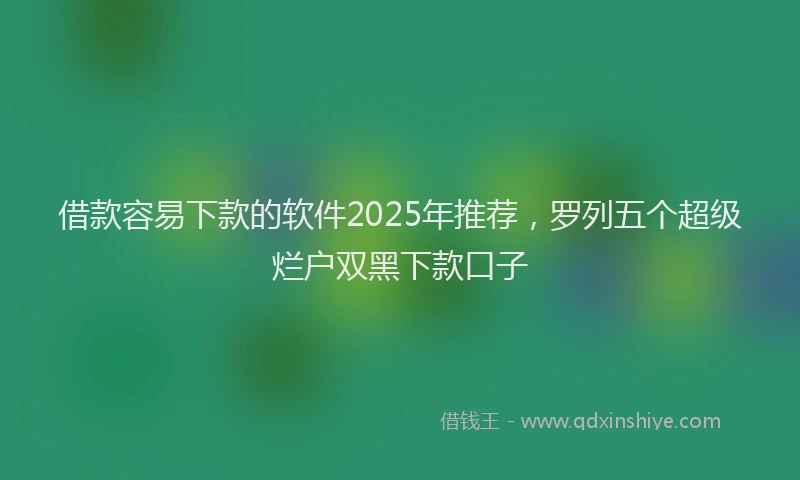 借款容易下款的软件2025年推荐，罗列五个超级烂户双黑下款口子