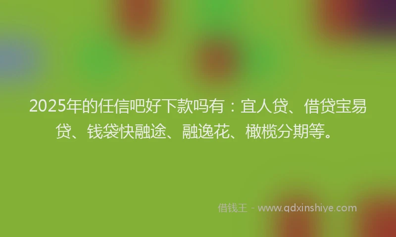 2025年的任信吧好下款吗有：宜人贷、借贷宝易贷、钱袋快融途、融逸花、橄榄分期等。