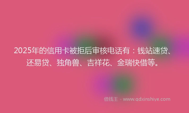 2025年的信用卡被拒后审核电话有：钱站速贷、还易贷、独角兽、吉祥花、金瑞快借等。
