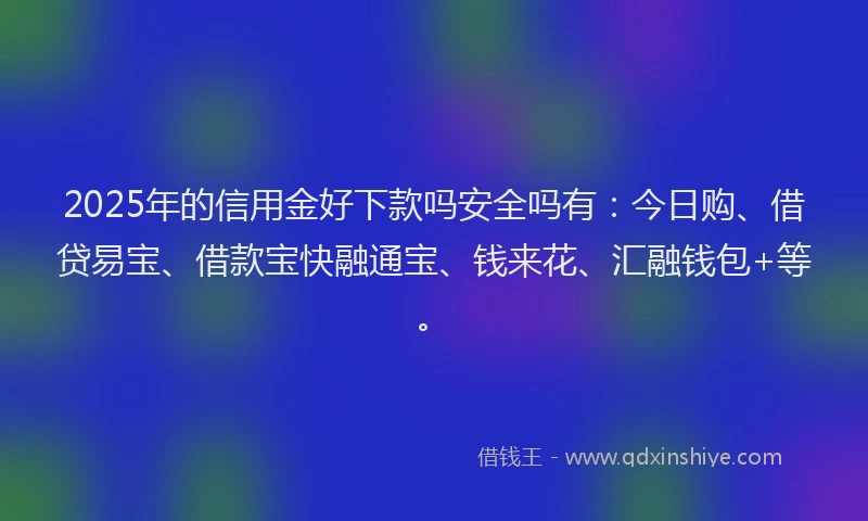 2025年的信用金好下款吗安全吗有：今日购、借贷易宝、借款宝快融通宝、钱来花、汇融钱包+等。