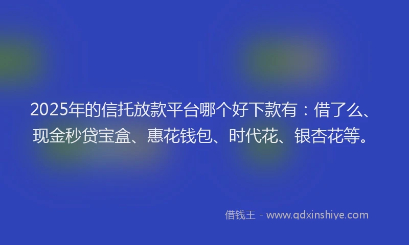 2025年的信托放款平台哪个好下款有：借了么、现金秒贷宝盒、惠花钱包、时代花、银杏花等。