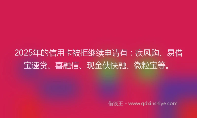 2025年的信用卡被拒继续申请有：疾风购、易借宝速贷、喜融信、现金侠快融、微粒宝等。
