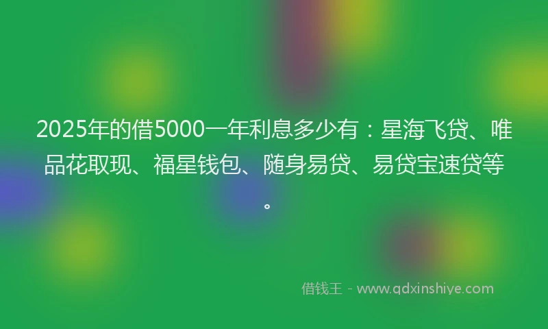 2025年的借5000一年利息多少有：星海飞贷、唯品花取现、福星钱包、随身易贷、易贷宝速贷等。