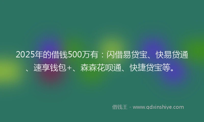 2025年的借钱500万有：闪借易贷宝、快易贷通、速享钱包+、森森花呗通、快捷贷宝等。