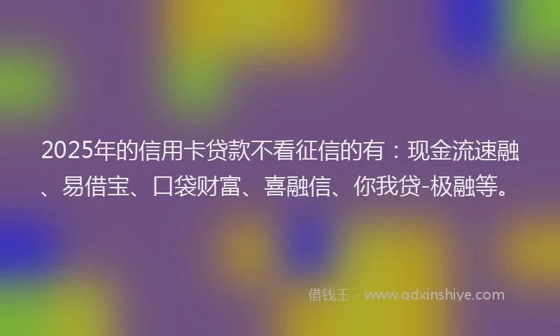 2025年的信用卡贷款不看征信的有：现金流速融、易借宝、口袋财富、喜融信、你我贷-极融等。