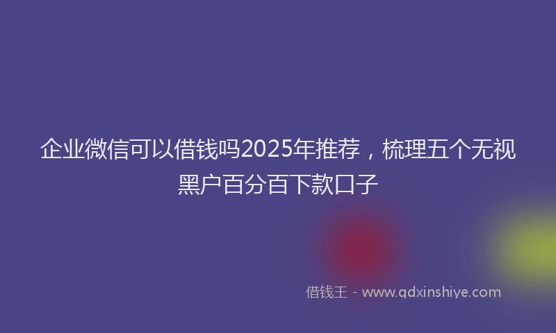 企业微信可以借钱吗2025年推荐，梳理五个无视黑户百分百下款口子