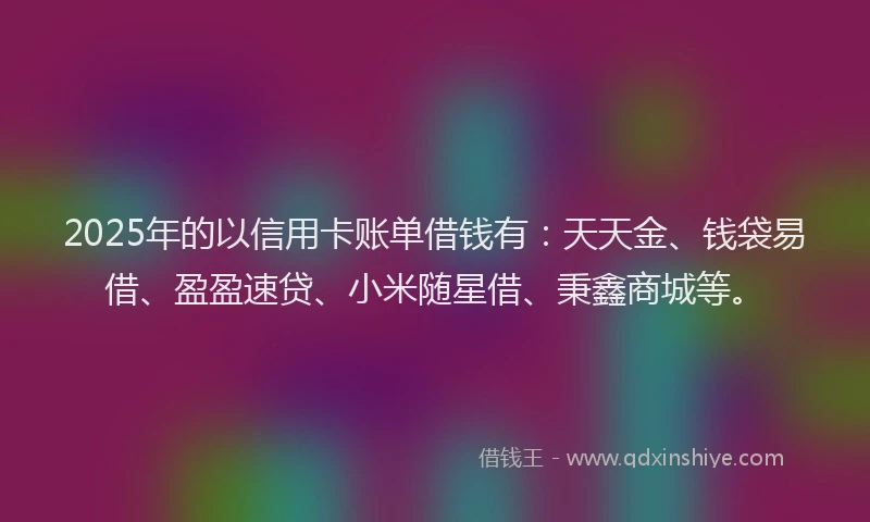 2025年的以信用卡账单借钱有：天天金、钱袋易借、盈盈速贷、小米随星借、秉鑫商城等。
