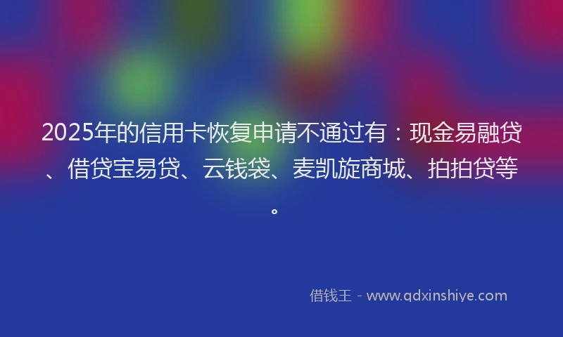 2025年的信用卡恢复申请不通过有：现金易融贷、借贷宝易贷、云钱袋、麦凯旋商城、拍拍贷等。