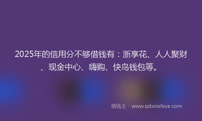 2025年的信用分不够借钱有：浙享花、人人聚财、现金中心、嗨购、快鸟钱包等。