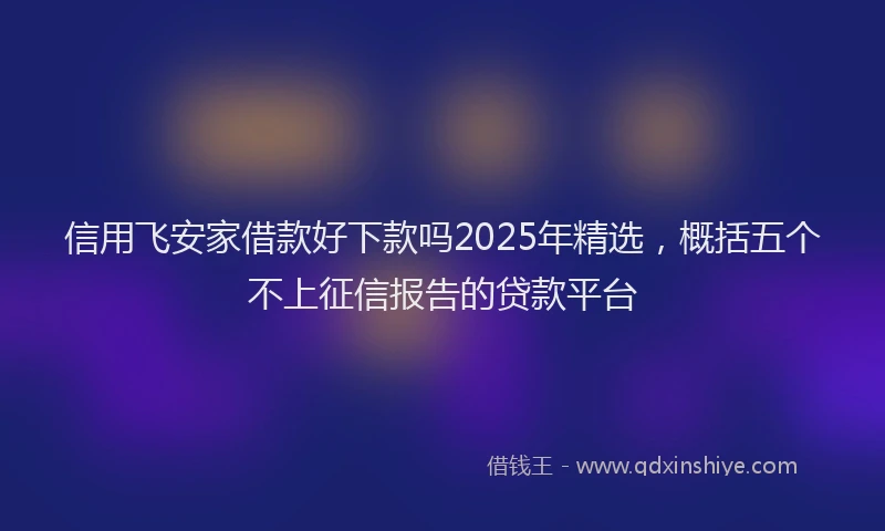 信用飞安家借款好下款吗2025年精选，概括五个不上征信报告的贷款平台