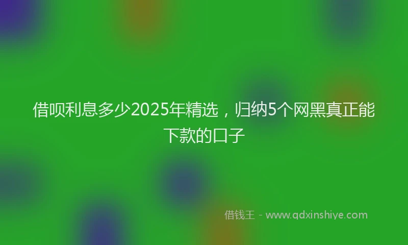 借呗利息多少2025年精选，归纳5个网黑真正能下款的口子