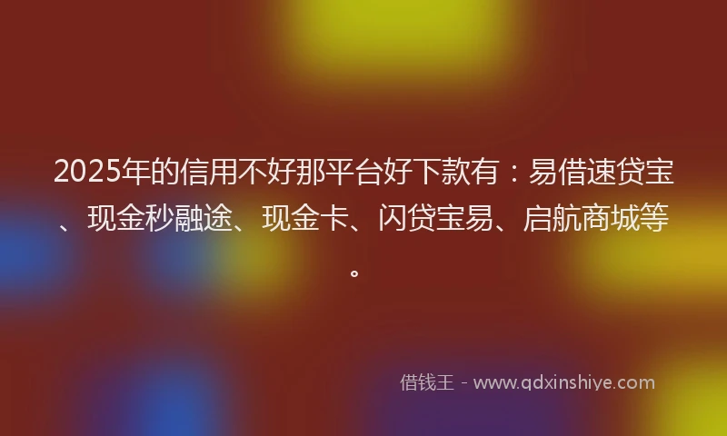 2025年的信用不好那平台好下款有：易借速贷宝、现金秒融途、现金卡、闪贷宝易、启航商城等。