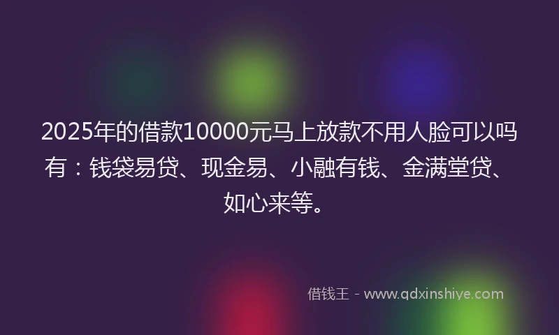 2025年的借款10000元马上放款不用人脸可以吗有：钱袋易贷、现金易、小融有钱、金满堂贷、如心来等。