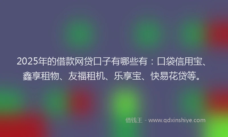 2025年的借款网贷口子有哪些有：口袋信用宝、鑫享租物、友福租机、乐享宝、快易花贷等。