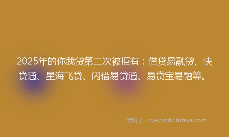 2025年的你我贷第二次被拒有：借贷易融贷、快贷通、星海飞贷、闪借易贷通、易贷宝易融等。