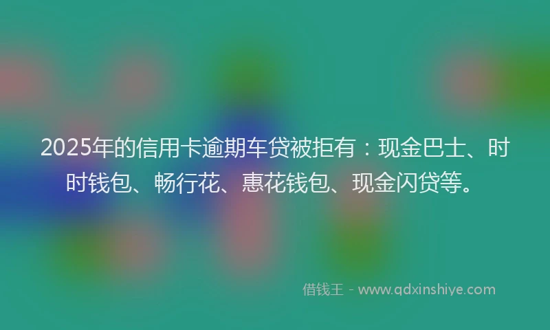 2025年的信用卡逾期车贷被拒有：现金巴士、时时钱包、畅行花、惠花钱包、现金闪贷等。