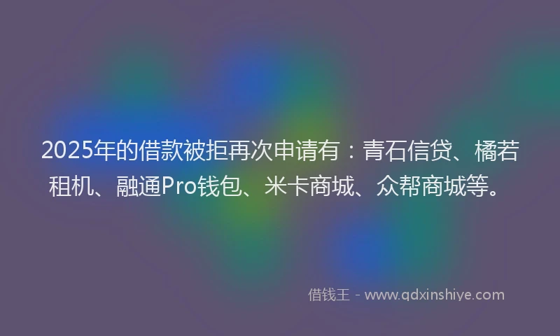 2025年的借款被拒再次申请有：青石信贷、橘若租机、融通Pro钱包、米卡商城、众帮商城等。