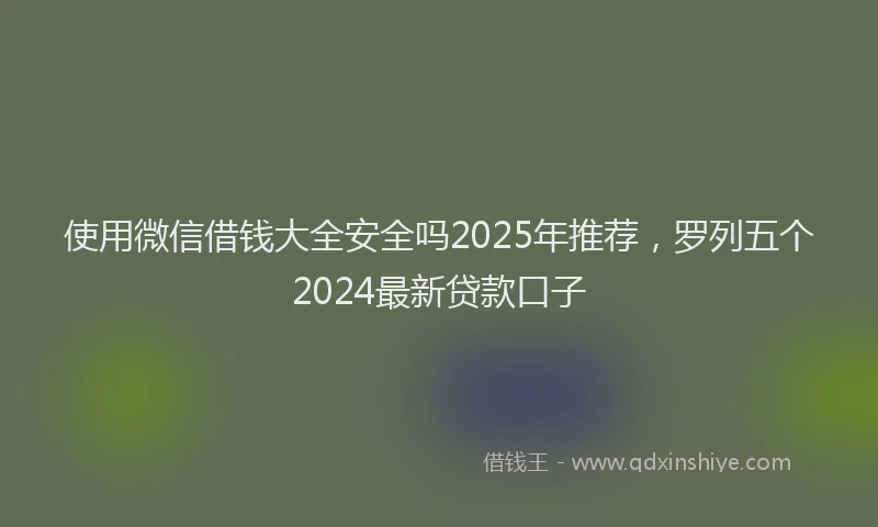 使用微信借钱大全安全吗2025年推荐，罗列五个2024最新贷款口子