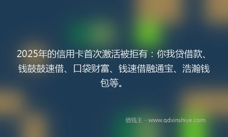 2025年的信用卡首次激活被拒有：你我贷借款、钱鼓鼓速借、口袋财富、钱速借融通宝、浩瀚钱包等。