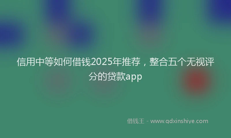 信用中等如何借钱2025年推荐，整合五个无视评分的贷款app
