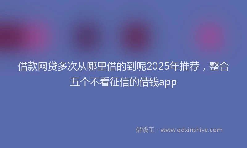 借款网贷多次从哪里借的到呢2025年推荐，整合五个不看征信的借钱app